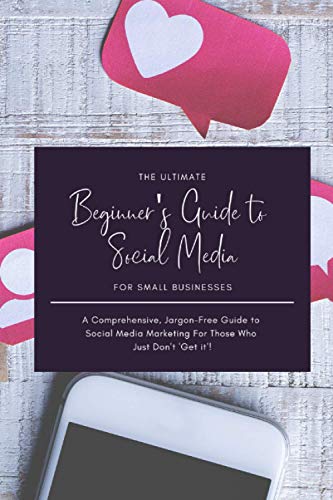 The Ultimate Beginner's Guide to Social Media for Small Businesses: A Comprehensive, Jargon-Free Guide to Social Media Marketing For Those Who Just Don't 'Get it'!