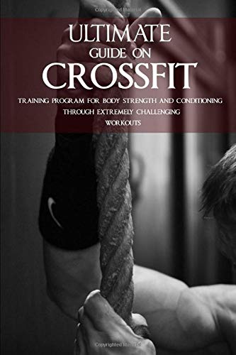 ULTIMATE GUIDE ON CROSSFIT: TRAINING PROGRAM FOR BODY STRENGTH AND CONDITIONING THROUGH EXTREMELY CHALLENGING WORKOUTS