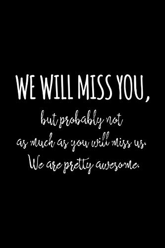 We will miss you, but probably not as much as you will miss us. We are pretty awesome.
