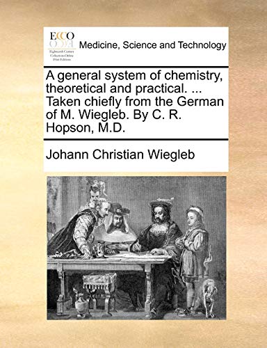 A general system of chemistry, theoretical and practical. ... Taken chiefly from the German of M. Wiegleb. By C. R. Hopson, M.D.