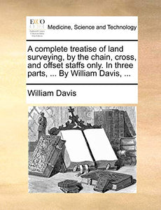 A Complete Treatise of Land Surveying, by the Chain, Cross, and Offset Staffs Only. in Three Parts, ... by William Davis, ... 