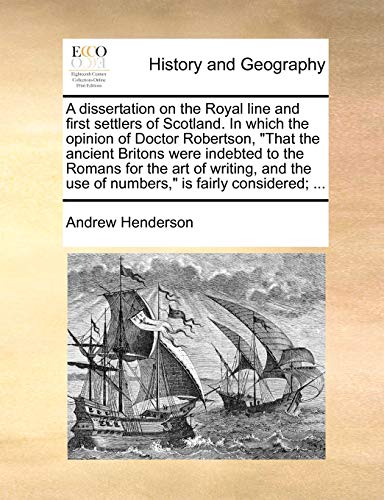 A Dissertation on the Royal Line and First Settlers of Scotland. in Which the Opinion of Doctor Robertson, That the Ancient Britons Were Indebted to the Romans for the Art of Writing, and the Use of Numbers, Is Fairly Considered; ...