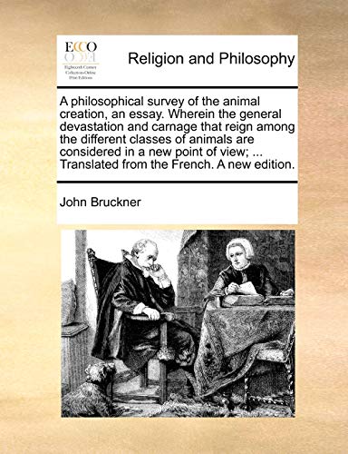 A Philosophical Survey of the Animal Creation, an Essay. Wherein the General Devastation and Carnage That Reign Among the Different Classes of Animals Are Considered in a New Point of View; ... Translated from the French. a New Edition.