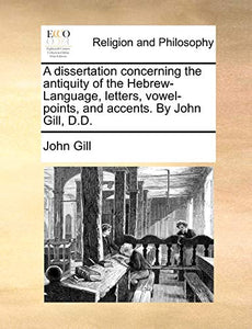 A Dissertation Concerning the Antiquity of the Hebrew-Language, Letters, Vowel-Points, and Accents. by John Gill, D.D. 