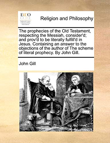 The Prophecies of the Old Testament, Respecting the Messiah, Consider'd; And Prov'd to Be Literally Fulfill'd in Jesus. Containing an Answer to the Objections of the Author of the Scheme of Literal Prophecy. by John Gill.