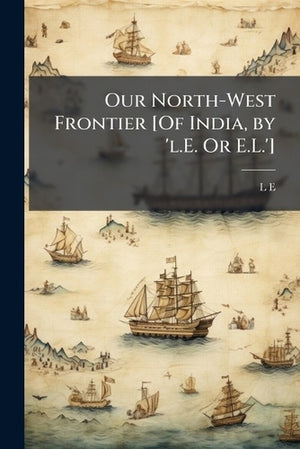 Our North-West Frontier [Of India, by 'l.E. Or E.L.']