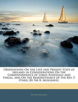 Observations On the Late and Present State of Ireland; in Considerations On the Correspondence of Lords Redesdale and Fingal, and On the Remonstrance of the Rev. P. O'neil [By Sir R. Musgrave]