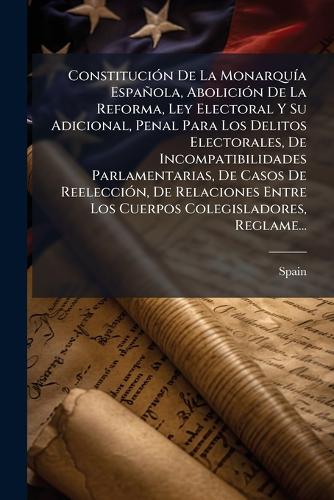 Constitución De La Monarquía Española, Abolición De La Reforma, Ley Electoral Y Su Adicional, Penal Para Los Delitos Electorales, De Incompatibilidades Parlamentarias, De Casos De Reelección, De Relaciones Entre Los Cuerpos Colegisladores, Reglame...