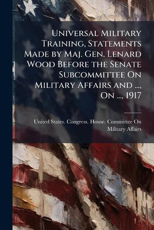 Universal Military Training, Statements Made by Maj. Gen. Lenard Wood Before the Senate Subcommittee On Military Affairs and ..., On ..., 1917