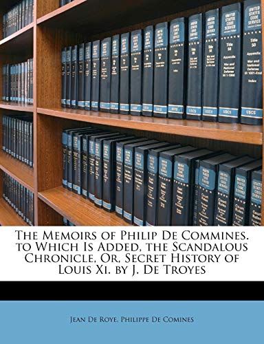 The Memoirs of Philip de Commines. to Which Is Added, the Scandalous Chronicle, Or, Secret History of Louis XI. by J. de Troyes