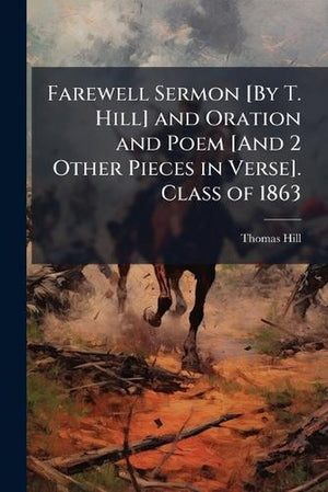 Farewell Sermon [By T. Hill] and Oration and Poem [And 2 Other Pieces in Verse]. Class of 1863