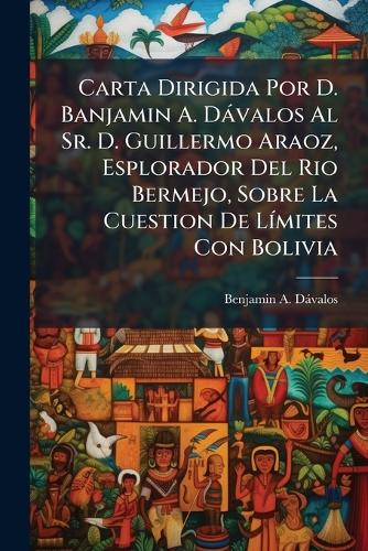 Carta Dirigida Por D. Banjamin A. Dávalos Al Sr. D. Guillermo Araoz, Esplorador Del Rio Bermejo, Sobre La Cuestion De Límites Con Bolivia