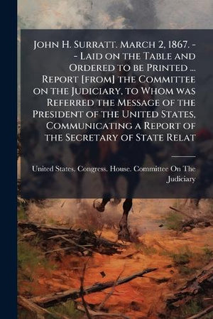 John H. Surratt. March 2, 1867. -- Laid on the Table and Ordered to be Printed ... Report [from] the Committee on the Judiciary, to Whom was Referred the Message of the President of the United States, Communicating a Report of the Secretary of State Relat