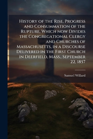 History of the Rise, Progress and Consummation of the Rupture, Which now Divides the Congregational Clergy and Churches of Massachusetts, in a Discourse Delivered in the First Church in Deerfield, Mass., September 22, 1857