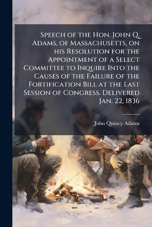 Speech of the Hon. John Q. Adams, of Massachusetts, on his Resolution for the Appointment of a Select Committee to Inquire Into the Causes of the Failure of the Fortification Bill at the Last Session of Congress. Delivered Jan. 22, 1836