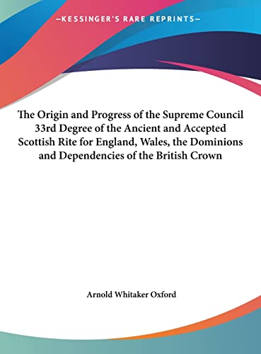 The Origin and Progress of the Supreme Council 33rd Degree of the Ancient and Accepted Scottish Rite for England, Wales, the Dominions and Dependencies of the British Crown