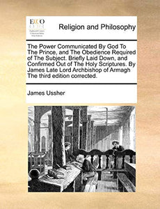 The Power Communicated by God to the Prince, and the Obedience Required of the Subject. Briefly Laid Down, and Confirmed Out of the Holy Scriptures. by James Late Lord Archbishop of Armagh the Third Edition Corrected. 