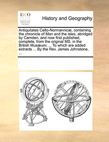 Antiquitates Celto-Normannicae, Containing the Chronicle of Man and the Isles, Abridged by Camden, and Now First Published, Complete, from the Original Ms. in the British Musaeum; ... to Which Are Added Extracts ... by the REV. James Johnstone, ...