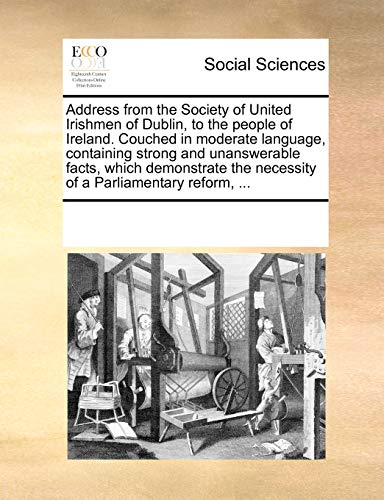 Address from the Society of United Irishmen of Dublin, to the People of Ireland. Couched in Moderate Language, Containing Strong and Unanswerable Facts, Which Demonstrate the Necessity of a Parliamentary Reform, ...