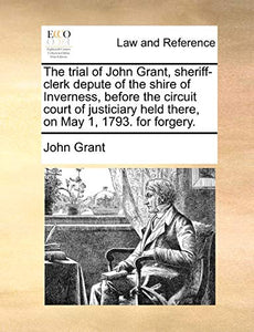 The Trial of John Grant, Sheriff-Clerk Depute of the Shire of Inverness, Before the Circuit Court of Justiciary Held There, on May 1, 1793. for Forgery. 