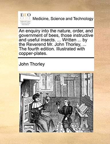 An Enquiry Into the Nature, Order, and Government of Bees, Those Instructive and Useful Insects. ... Written ... by the Reverend Mr. John Thorley, ... the Fourth Edition. Illustrated with Copper-Plates.