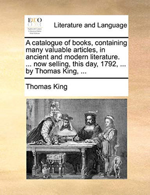 A Catalogue of Books, Containing Many Valuable Articles, in Ancient and Modern Literature. ... Now Selling, This Day, 1792, ... by Thomas King, ...