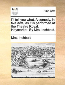I'll Tell You What. a Comedy, in Five Acts, as It Is Performed at the Theatre Royal, Haymarket. by Mrs. Inchbald. 