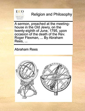 A Sermon, Preached at the Meeting-House in the Old Jewry, on the Twenty-Eighth of June, 1795, Upon Occasion of the Death of the Rev. Roger Flexman, ... by Abraham Rees, ...