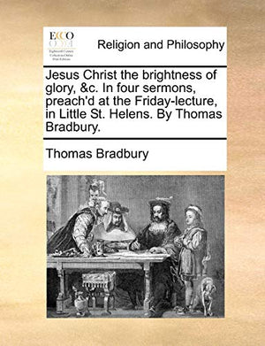 Jesus Christ the brightness of glory, &c. In four sermons, preach'd at the Friday-lecture, in Little St. Helens. By Thomas Bradbury.
