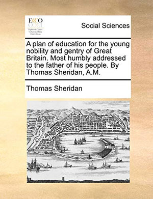 A Plan of Education for the Young Nobility and Gentry of Great Britain. Most Humbly Addressed to the Father of His People. by Thomas Sheridan, A.M.
