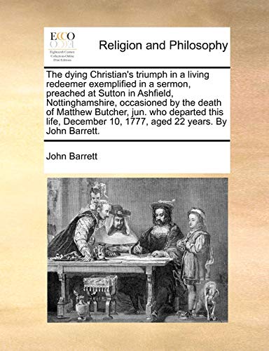 The dying Christian's triumph in a living redeemer exemplified in a sermon, preached at Sutton in Ashfield, Nottinghamshire, occasioned by the death of Matthew Butcher, jun. who departed this life, December 10, 1777, aged 22 years. By John Barrett.