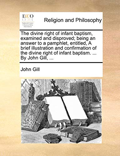 The Divine Right of Infant Baptism, Examined and Disproved; Being an Answer to a Pamphlet, Entitled, a Brief Illustration and Confirmation of the Divine Right of Infant Baptism. ... by John Gill, ...