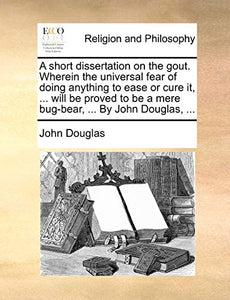 A Short Dissertation on the Gout. Wherein the Universal Fear of Doing Anything to Ease or Cure It, ... Will Be Proved to Be a Mere Bug-Bear, ... by John Douglas, ... 