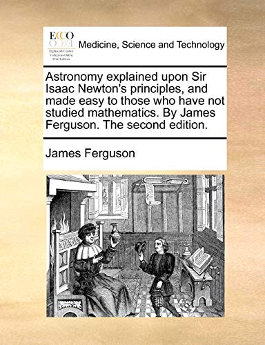 Astronomy Explained Upon Sir Isaac Newton's Principles, and Made Easy to Those Who Have Not Studied Mathematics. by James Ferguson. the Second Edition.