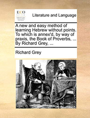 A New and Easy Method of Learning Hebrew Without Points. to Which Is Annex'd, by Way of Praxis, the Book of Proverbs, ... by Richard Grey, ...