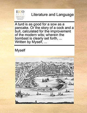 A Turd Is as Good for a Sow as a Pancake. or the Story of a Cock and a Bull, Calculated for the Improvement of the Modern Wits; Wherein the Bombast Is Clearly Set Forth, ... Written by Myself, ...