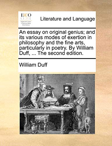 An Essay on Original Genius; And Its Various Modes of Exertion in Philosophy and the Fine Arts, Particularly in Poetry. by William Duff, ... the Second Edition.