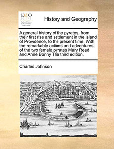 A General History of the Pyrates, from Their First Rise and Settlement in the Island of Providence, to the Present Time. with the Remarkable Actions and Adventures of the Two Female Pyrates Mary Read and Anne Bonny the Third Edition. 