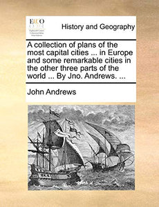 A Collection of Plans of the Most Capital Cities ... in Europe and Some Remarkable Cities in the Other Three Parts of the World ... by Jno. Andrews. ... 