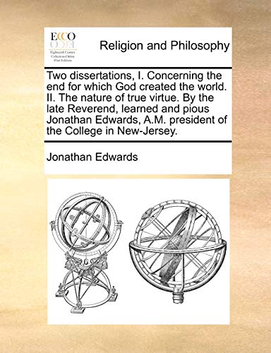 Two Dissertations, I. Concerning the End for Which God Created the World. II. the Nature of True Virtue. by the Late Reverend, Learned and Pious Jonathan Edwards, A.M. President of the College in New-Jersey.