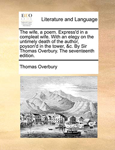 The Wife, a Poem. Express'd in a Compleat Wife. with an Elegy on the Untimely Death of the Author, Poyson'd in the Tower, &C. by Sir Thomas Overbury. the Seventeenth Edition.