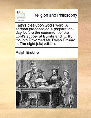 Faith's Plea Upon God's Word. a Sermon Preached on a Preparation-Day, Before the Sacrament of the Lord's Supper at Burntisland, ... by the Late Reverend Mr. Ralph Erskine, ... the Eight [sic] Edition.