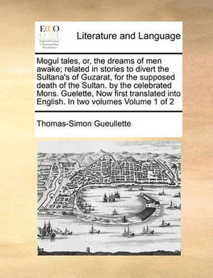 Mogul Tales, Or, the Dreams of Men Awake; Related in Stories to Divert the Sultana's of Guzarat, for the Supposed Death of the Sultan. by the Celebrated Mons. Guelette, Now First Translated Into English. in Two Volumes Volume 1 of 2