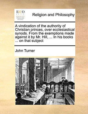 A Vindication of the Authority of Christian Princes, Over Ecclesiastical Synods. from the Exemptions Made Against It by Mr. Hill, ... in His Books ... on That Subject