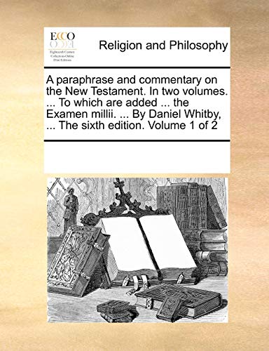 A paraphrase and commentary on the New Testament. In two volumes. ... To which are added ... the Examen millii. ... By Daniel Whitby, ... The sixth edition. Volume 1 of 2