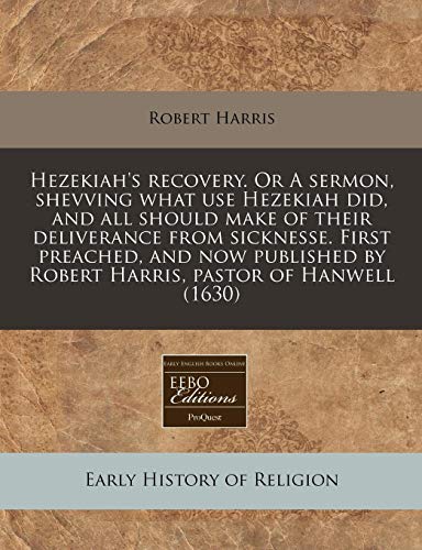 Hezekiah's Recovery. or a Sermon, Shevving What Use Hezekiah Did, and All Should Make of Their Deliverance from Sicknesse. First Preached, and Now Published by Robert Harris, Pastor of Hanwell (1630)