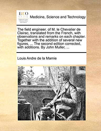 The Field Engineer. of M. Le Chevalier de Clairac, Translated from the French, with Observations and Remarks on Each Chapter. Together with the Addition of Several New Figures, ... the Second Edition Corrected, with Additions. by John Muller, ...