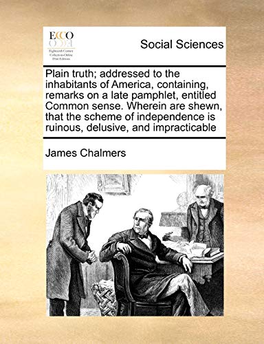 Plain Truth; Addressed to the Inhabitants of America, Containing, Remarks on a Late Pamphlet, Entitled Common Sense. Wherein Are Shewn, That the Scheme of Independence Is Ruinous, Delusive, and Impracticable