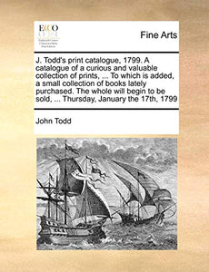 J. Todd's Print Catalogue, 1799. a Catalogue of a Curious and Valuable Collection of Prints, ... to Which Is Added, a Small Collection of Books Lately Purchased. the Whole Will Begin to Be Sold, ... Thursday, January the 17th, 1799 