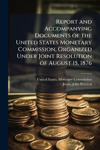 Report and Accompanying Documents of the United States Monetary Commission, Organized Under Joint Resolution of August 15, 1876